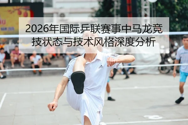 2026年国际乒联赛事中马龙竞技状态与技术风格深度分析