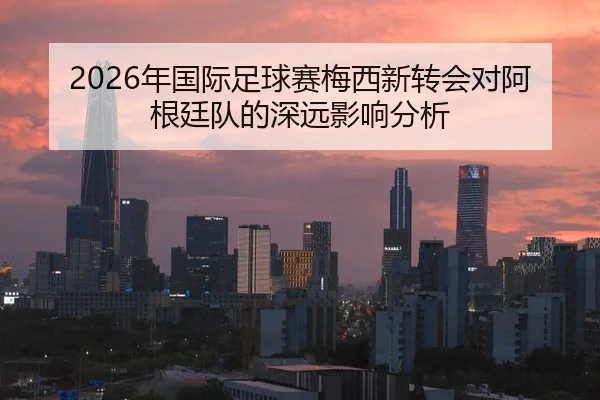 2026年国际足球赛梅西新转会对阿根廷队的深远影响分析