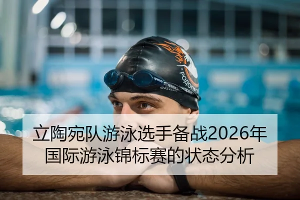 立陶宛队游泳选手备战2026年国际游泳锦标赛的状态分析