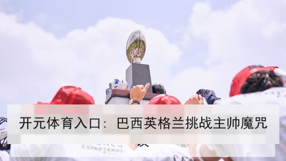 开元体育入口: 巴西英格兰挑战主帅魔咒 开元体育入口: 巴西英格兰挑战主帅魔咒