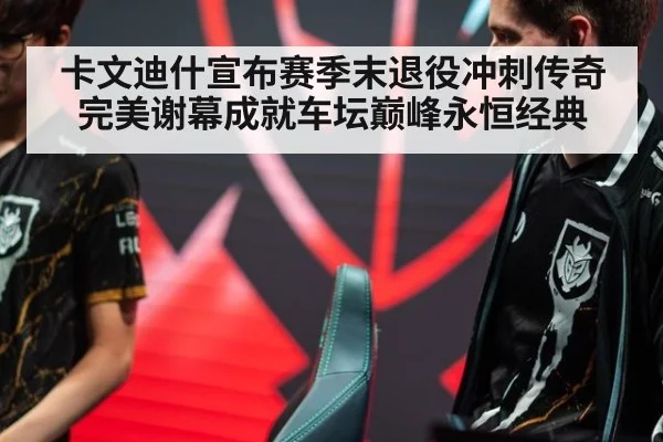 卡文迪什宣布赛季末退役冲刺传奇完美谢幕成就车坛巅峰永恒经典